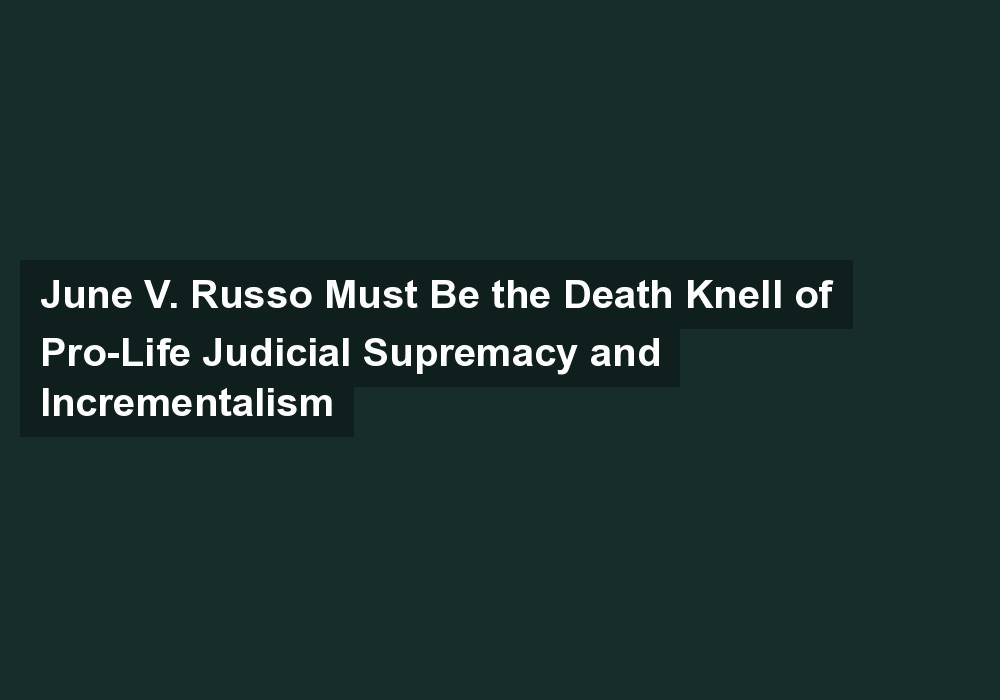 June V. Russo Must Be the Death Knell of Pro-Life Judicial Supremacy and Incrementalism