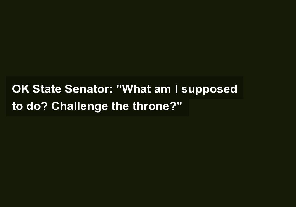 OK State Senator: “What am I supposed to do? Challenge the throne?”
