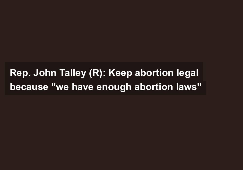 Rep. John Talley (R): Keep abortion legal because “we have enough abortion laws”
