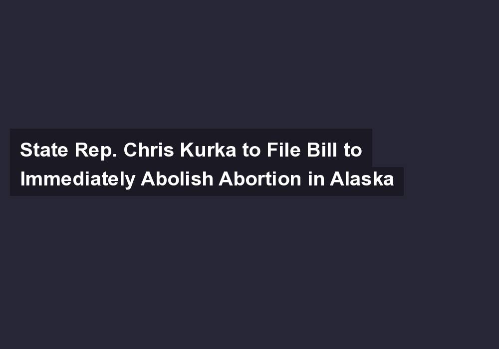State Rep. Chris Kurka to File Bill to Immediately Abolish Abortion in Alaska