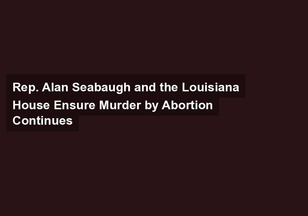 Rep. Alan Seabaugh and the Louisiana House Ensure Murder by Abortion Continues