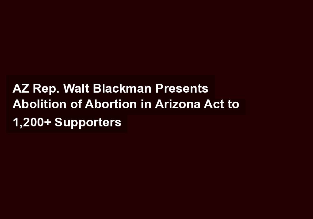 AZ Rep. Walt Blackman Presents Abolition of Abortion in Arizona Act to 1,200+ Supporters