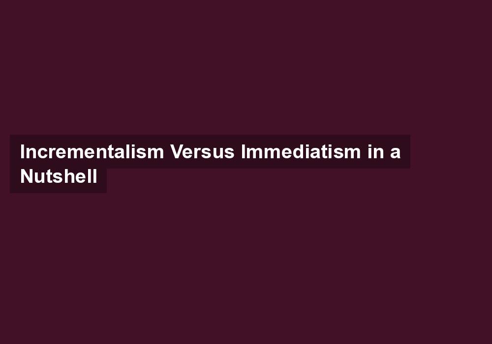 Incrementalism Versus Immediatism in a Nutshell