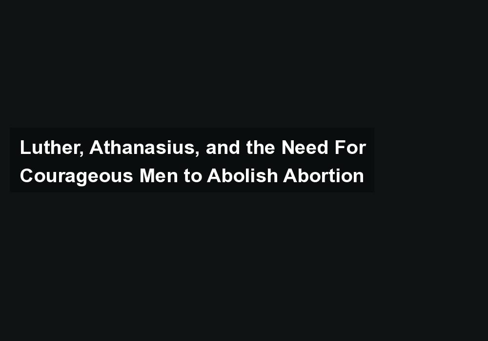 Luther, Athanasius, and the Need For Courageous Men to Abolish Abortion