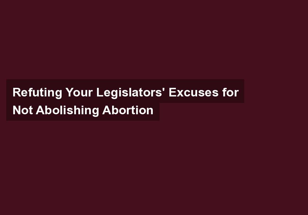 Refuting Your Legislators’ Excuses for Not Abolishing Abortion