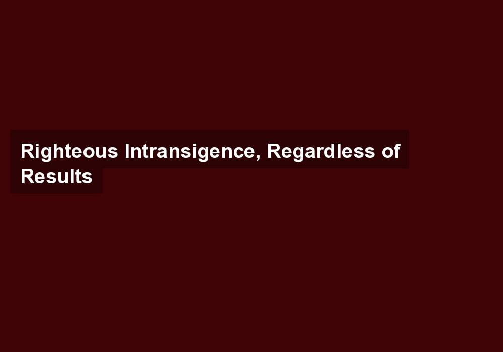 Righteous Intransigence, Regardless of Results