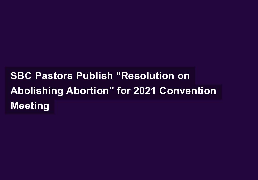 SBC Pastors Publish “Resolution on Abolishing Abortion” for 2021 Convention Meeting