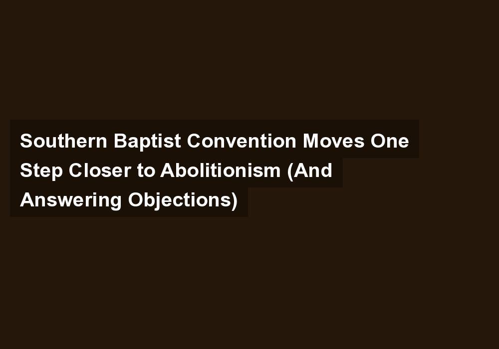 Southern Baptist Convention Moves One Step Closer to Abolitionism (And Answering Objections)
