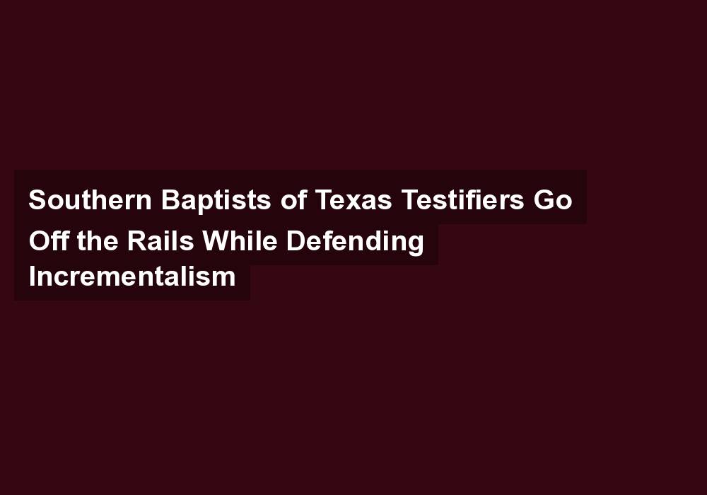 Southern Baptists of Texas Testifiers Go Off the Rails While Defending Incrementalism