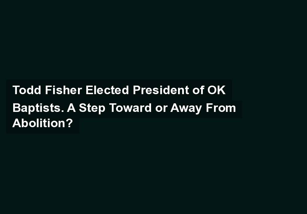 Todd Fisher Elected President of OK Baptists. A Step Toward or Away From Abolition?